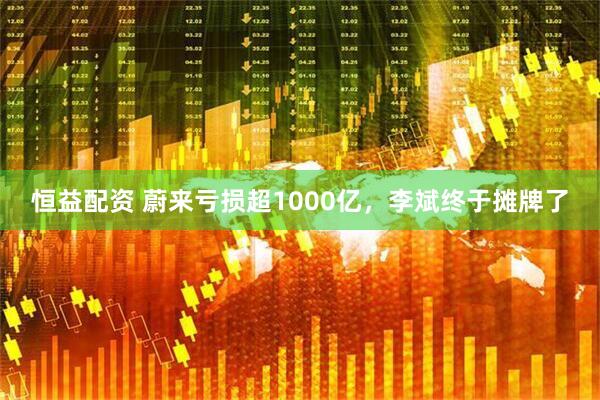 恒益配资 蔚来亏损超1000亿，李斌终于摊牌了
