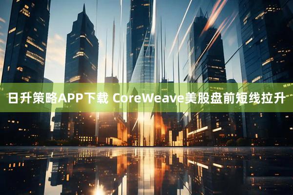 日升策略APP下载 CoreWeave美股盘前短线拉升