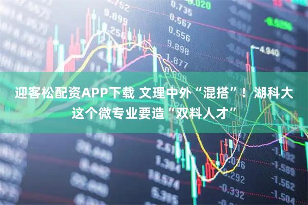 迎客松配资APP下载 文理中外“混搭”！湖科大这个微专业要造“双料人才”