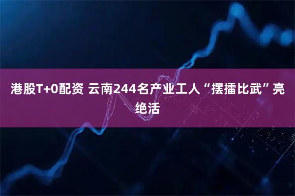 港股T+0配资 云南244名产业工人“摆擂比武”亮绝活