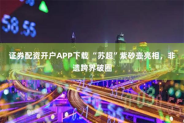 证券配资开户APP下载 “苏超”紫砂壶亮相，非遗跨界破圈