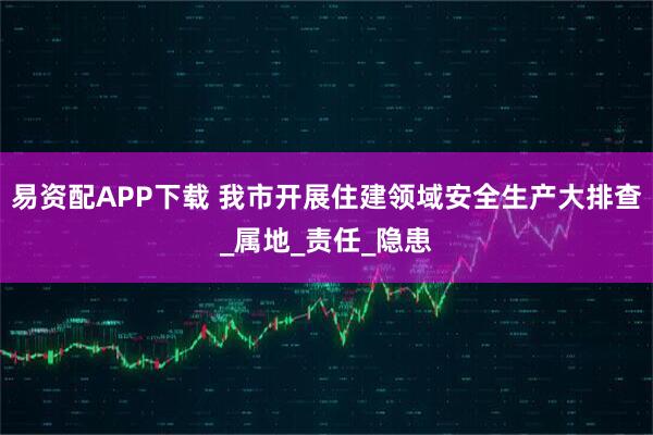 易资配APP下载 我市开展住建领域安全生产大排查_属地_责任_隐患