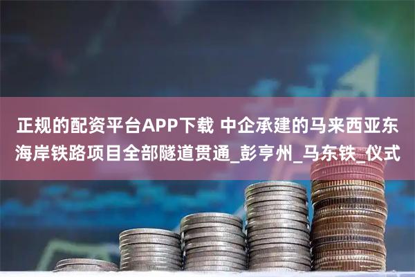 正规的配资平台APP下载 中企承建的马来西亚东海岸铁路项目全部隧道贯通_彭亨州_马东铁_仪式