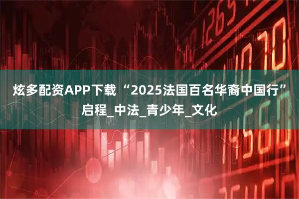 炫多配资APP下载 “2025法国百名华裔中国行”启程_中法_青少年_文化