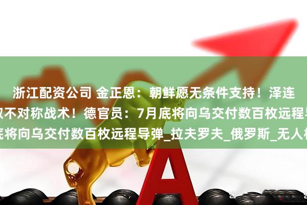 浙江配资公司 金正恩：朝鲜愿无条件支持！泽连斯基：乌方将对俄采取不对称战术！德官员：7月底将向乌交付数百枚远程导弹_拉夫罗夫_俄罗斯_无人机