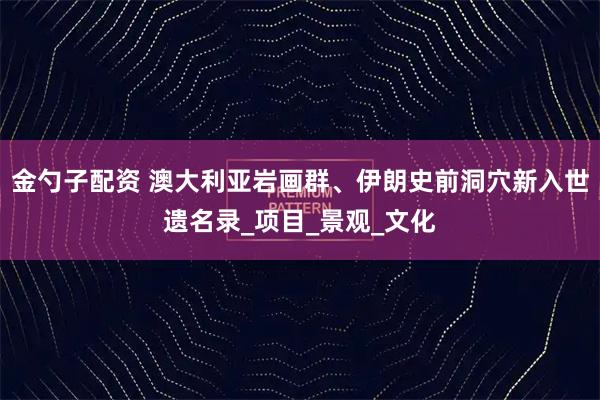 金勺子配资 澳大利亚岩画群、伊朗史前洞穴新入世遗名录_项目_景观_文化