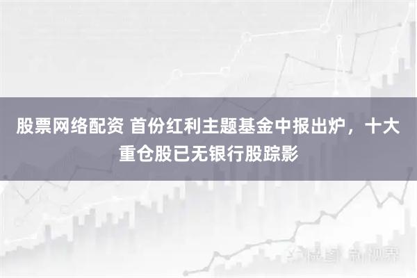 股票网络配资 首份红利主题基金中报出炉，十大重仓股已无银行股踪影