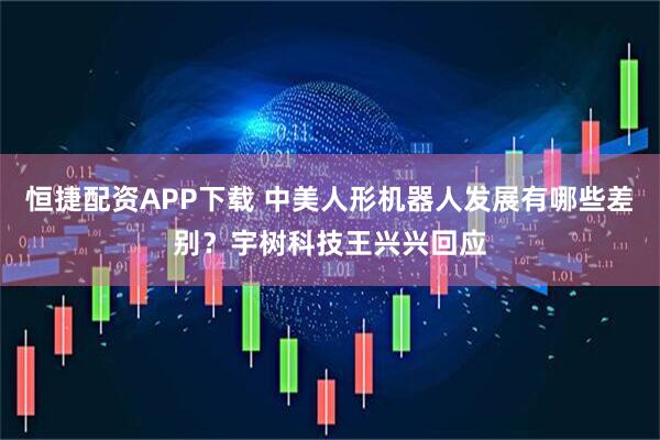 恒捷配资APP下载 中美人形机器人发展有哪些差别？宇树科技王兴兴回应