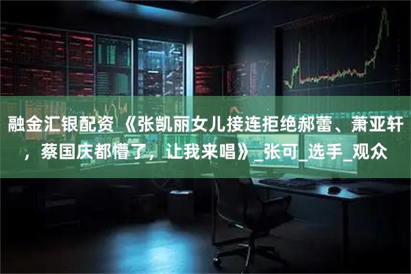 融金汇银配资 《张凯丽女儿接连拒绝郝蕾、萧亚轩,蔡国庆都懵了,让我来唱》_张可_选手_观众