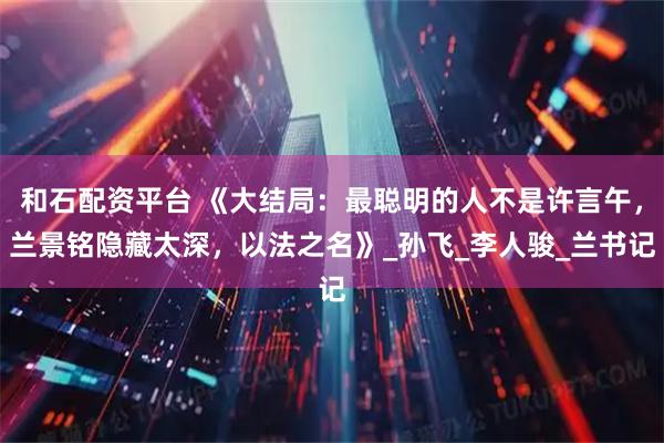 和石配资平台 《大结局:最聪明的人不是许言午,兰景铭隐藏太深,以法之名》_孙飞_李人骏_兰书记