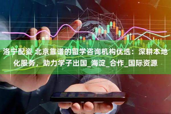 洛宁配资 北京靠谱的留学咨询机构优选:深耕本地化服务,助力学子出国_海淀_合作_国际资源