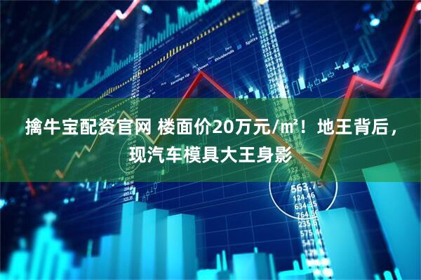 擒牛宝配资官网 楼面价20万元/㎡!地王背后,现汽车模具大王身影