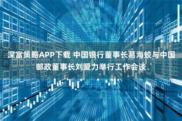 深富策略APP下载 中国银行董事长葛海蛟与中国邮政董事长刘爱力举行工作会谈