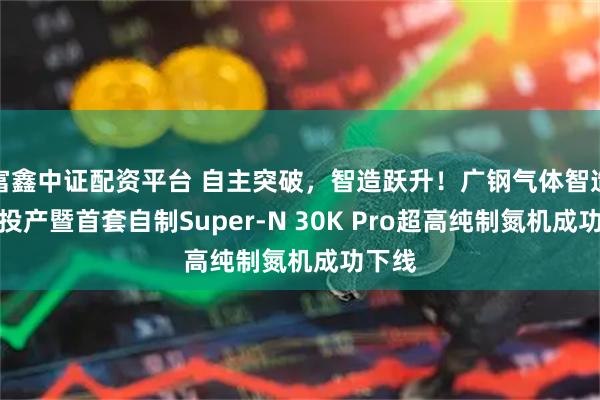 富鑫中证配资平台 自主突破，智造跃升！广钢气体智造基地投产暨首套自制Super-N 30K Pro超高纯制氮机成功下线