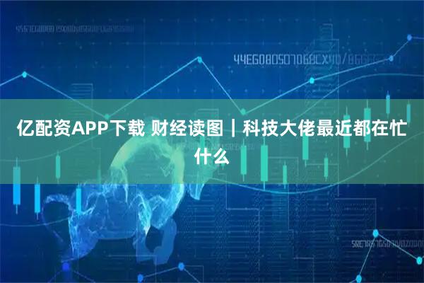 亿配资APP下载 财经读图｜科技大佬最近都在忙什么
