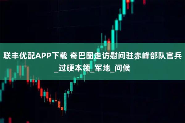 联丰优配APP下载 奇巴图走访慰问驻赤峰部队官兵_过硬本领_军地_问候