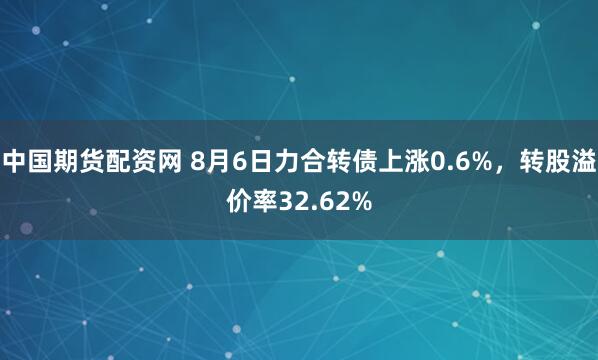 中国期货配资网 8月6日力合转债上涨0.6%，转股溢价率32.62%