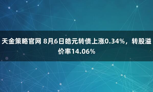 天金策略官网 8月6日皓元转债上涨0.34%，转股溢价率14.06%
