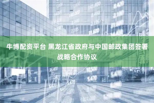 牛博配资平台 黑龙江省政府与中国邮政集团签署战略合作协议