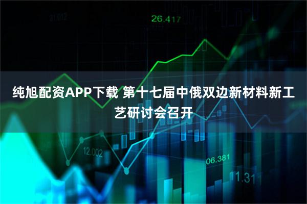 纯旭配资APP下载 第十七届中俄双边新材料新工艺研讨会召开