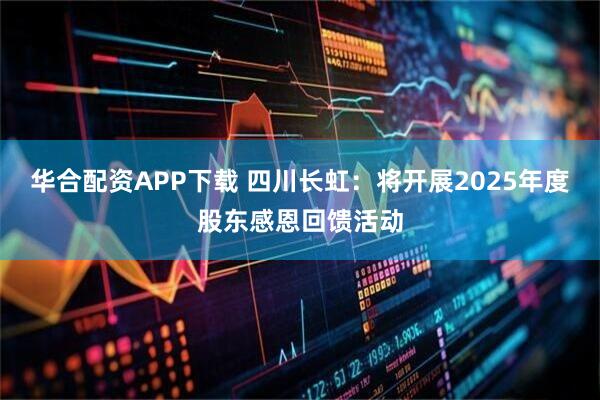 华合配资APP下载 四川长虹：将开展2025年度股东感恩回馈活动
