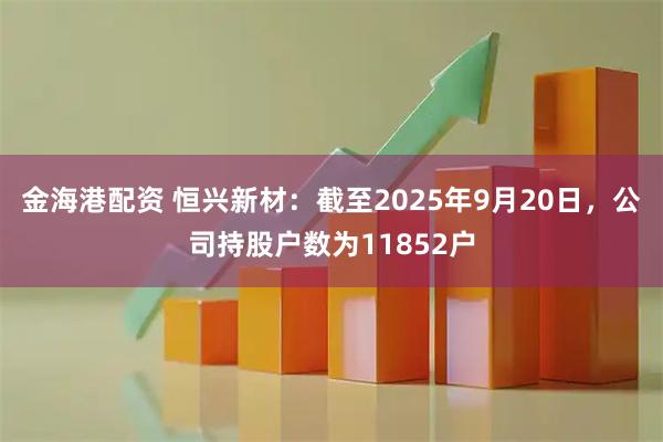 金海港配资 恒兴新材：截至2025年9月20日，公司持股户数为11852户