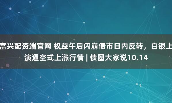 富兴配资端官网 权益午后闪崩债市日内反转,白银上演逼空式上涨行情 | 债圈大家说10.14