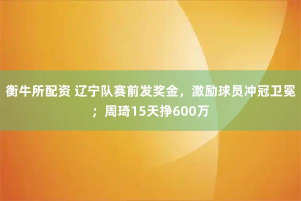 衡牛所配资 辽宁队赛前发奖金,激励球员冲冠卫冕;周琦15天挣600万