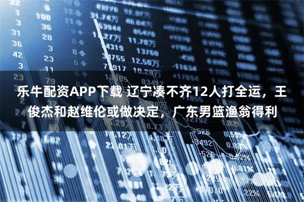 乐牛配资APP下载 辽宁凑不齐12人打全运,王俊杰和赵维伦或做决定,广东男篮渔翁得利