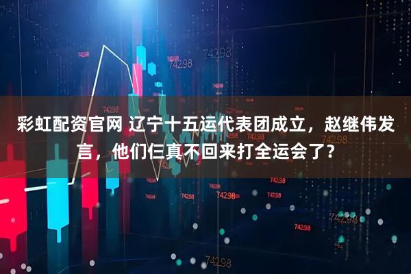 彩虹配资官网 辽宁十五运代表团成立，赵继伟发言，他们仨真不回来打全运会了？