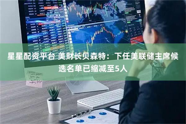 星星配资平台 美财长贝森特：下任美联储主席候选名单已缩减至5人