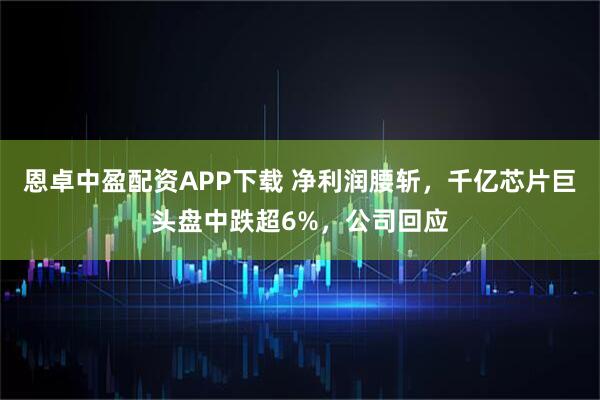 恩卓中盈配资APP下载 净利润腰斩，千亿芯片巨头盘中跌超6%，公司回应