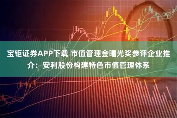 宝钜证券APP下载 市值管理金曙光奖参评企业推介：安利股份构建特色市值管理体系