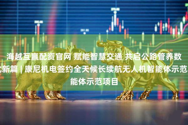 海越互赢配资官网 赋能智慧交通 共启公路管养数字化新篇 | 康尼机电签约全天候长续航无人机智能体示范项目