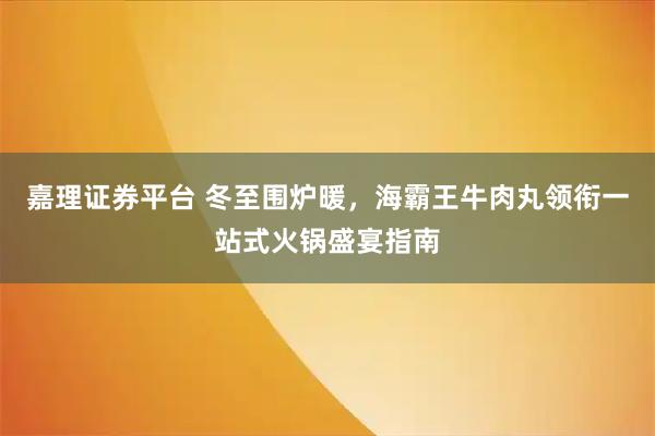 嘉理证券平台 冬至围炉暖,海霸王牛肉丸领衔一站式火锅盛宴指南