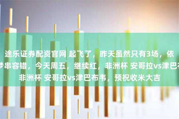 途乐证券配资官网 起飞了，昨天虽然只有3场，依然拿下35倍方向圆梦串容错，今天周五，继续红，非洲杯 安哥拉vs津巴布韦，预祝收米大吉