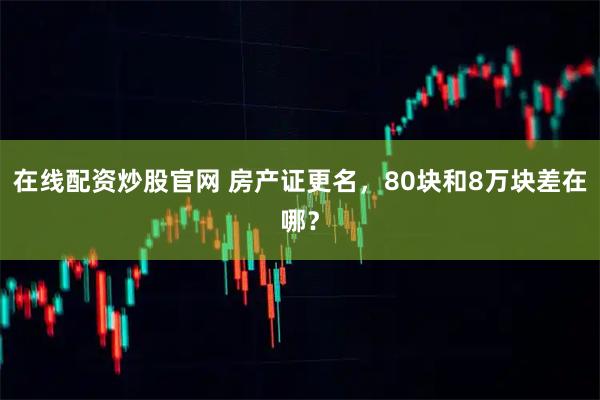 在线配资炒股官网 房产证更名，80块和8万块差在哪？