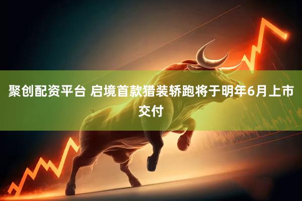 聚创配资平台 启境首款猎装轿跑将于明年6月上市交付