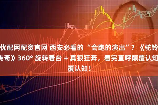 优配网配资官网 西安必看的 “会跑的演出”？《驼铃传奇》360° 旋转看台 + 真狼狂奔，看完直呼颠覆认知！