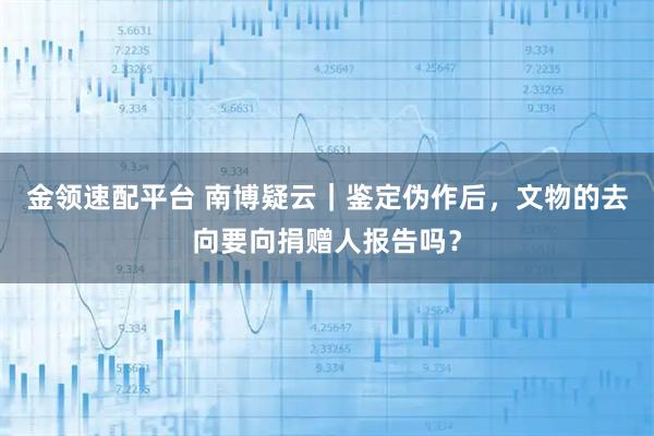 金领速配平台 南博疑云｜鉴定伪作后，文物的去向要向捐赠人报告吗？