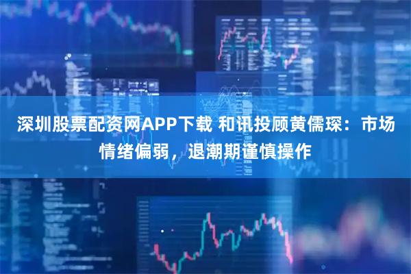 深圳股票配资网APP下载 和讯投顾黄儒琛：市场情绪偏弱，退潮期谨慎操作