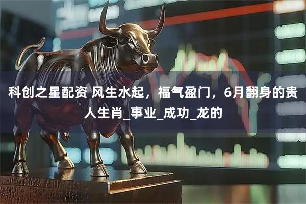 科创之星配资 风生水起，福气盈门，6月翻身的贵人生肖_事业_成功_龙的