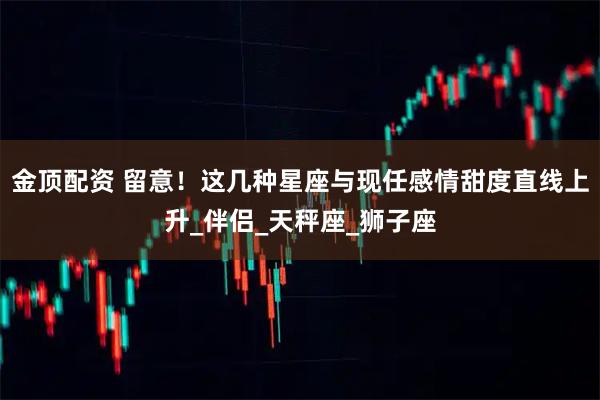 金顶配资 留意！这几种星座与现任感情甜度直线上升_伴侣_天秤座_狮子座