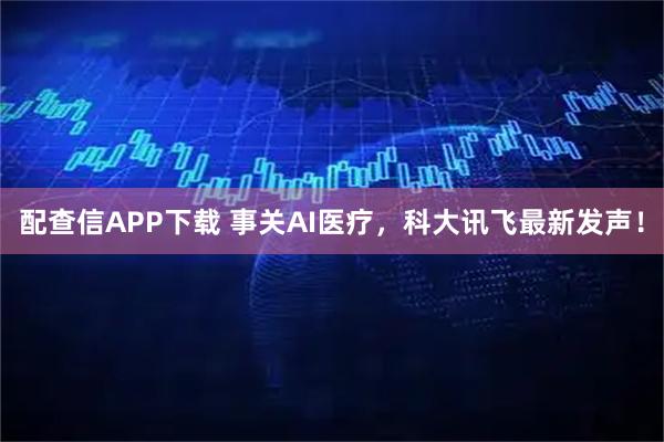 配查信APP下载 事关AI医疗，科大讯飞最新发声！