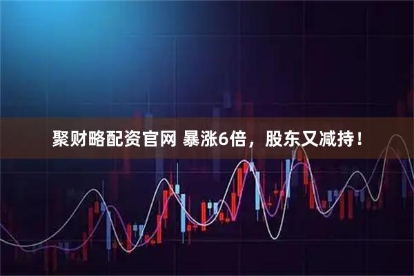 聚财略配资官网 暴涨6倍，股东又减持！