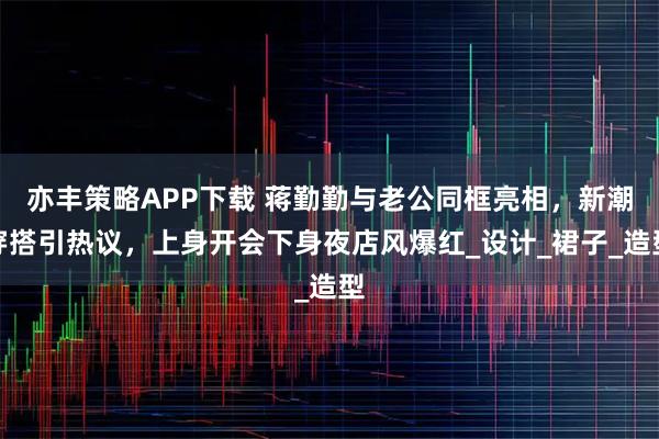 亦丰策略APP下载 蒋勤勤与老公同框亮相，新潮穿搭引热议，上身开会下身夜店风爆红_设计_裙子_造型