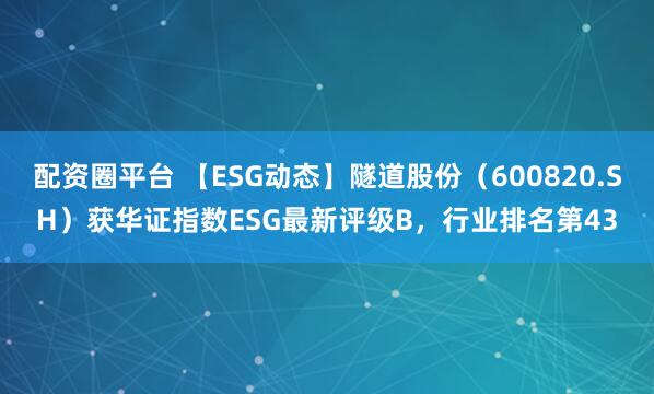 配资圈平台 【ESG动态】隧道股份（600820.SH）获华证指数ESG最新评级B，行业排名第43