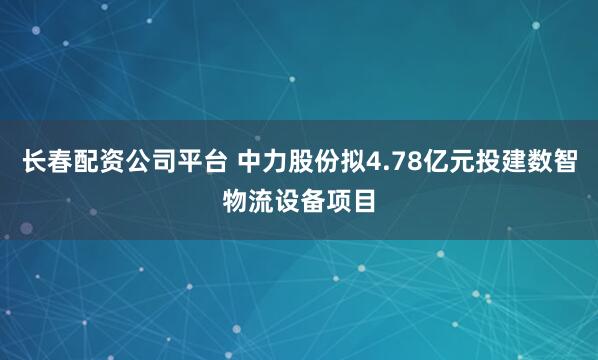 长春配资公司平台 中力股份拟4.78亿元投建数智物流设备项目
