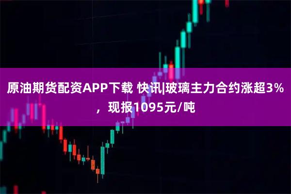 原油期货配资APP下载 快讯|玻璃主力合约涨超3%，现报1095元/吨