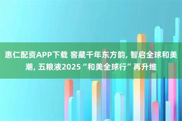 惠仁配资APP下载 窖藏千年东方韵, 智启全球和美潮, 五粮液2025“和美全球行”再升维
